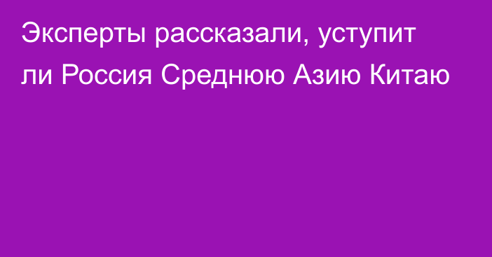 Эксперты рассказали, уступит ли Россия Среднюю Азию Китаю