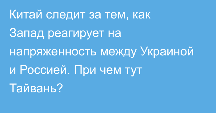 Китай следит за тем, как Запад реагирует на напряженность между Украиной и Россией. При чем тут Тайвань?