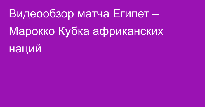 Видеообзор матча Египет – Марокко Кубка африканских наций