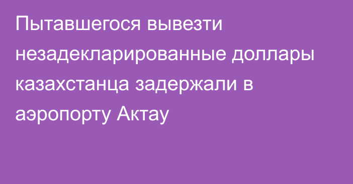 Пытавшегося вывезти незадекларированные доллары казахстанца задержали в аэропорту Актау