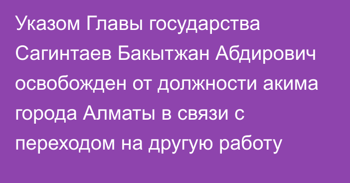 Указом Главы государства Сагинтаев Бакытжан Абдирович освобожден от должности акима города Алматы в связи с переходом на другую работу