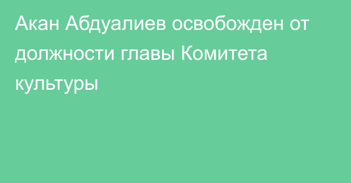 Акан Абдуалиев освобожден от должности главы Комитета культуры