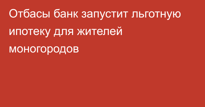 Отбасы банк запустит льготную ипотеку для жителей моногородов