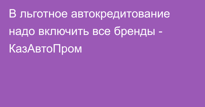 В льготное автокредитование надо включить все бренды - КазАвтоПром