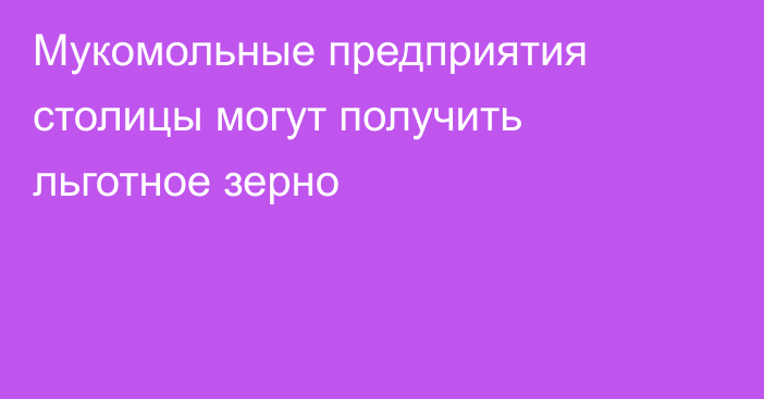 Мукомольные предприятия столицы могут получить льготное зерно