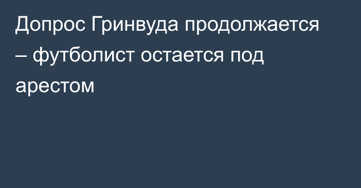 Допрос Гринвуда продолжается – футболист остается под арестом