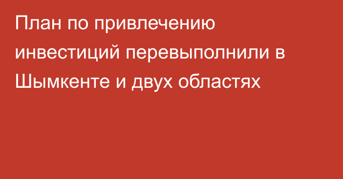 План по привлечению инвестиций перевыполнили в Шымкенте и двух областях