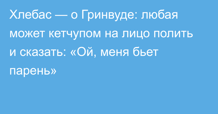 Хлебас — о Гринвуде: любая может кетчупом на лицо полить и сказать: «Ой, меня бьет парень»