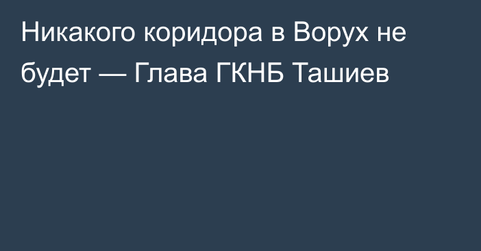 Никакого коридора в Ворух не будет — Глава ГКНБ Ташиев