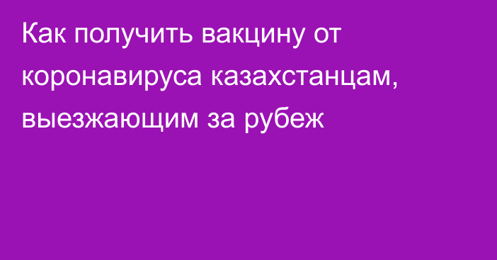 Как получить вакцину от коронавируса казахстанцам, выезжающим за рубеж