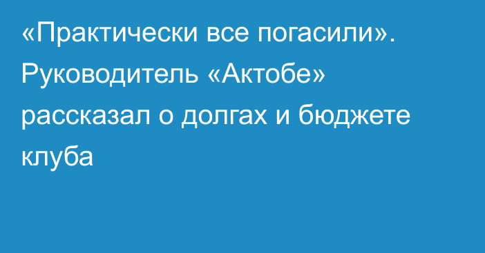 «Практически все погасили». Руководитель «Актобе» рассказал о долгах и бюджете клуба