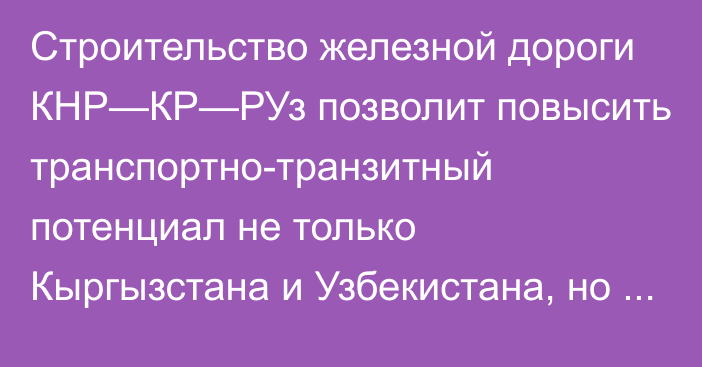 Строительство железной дороги КНР—КР—РУз позволит повысить транспортно-транзитный потенциал не только Кыргызстана и Узбекистана, но и всего региона Центральной Азии, - президент