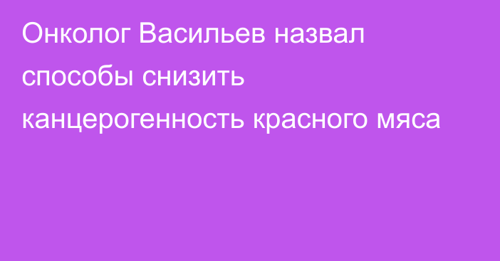 Онколог Васильев назвал способы снизить канцерогенность красного мяса