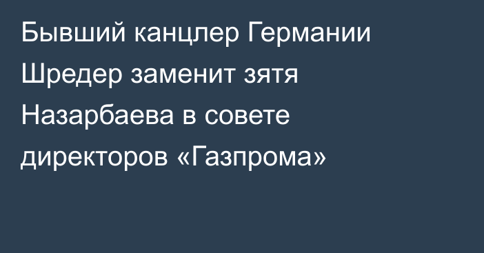 Бывший канцлер Германии Шредер заменит зятя Назарбаева в совете директоров «Газпрома»