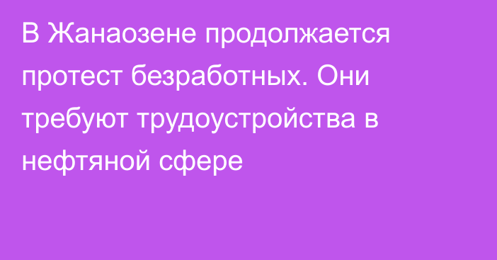 В Жанаозене продолжается протест безработных. Они требуют трудоустройства в нефтяной сфере