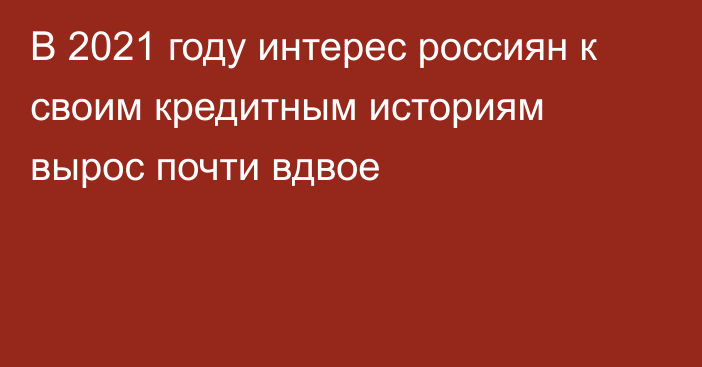 В 2021 году интерес россиян к своим кредитным историям вырос почти вдвое