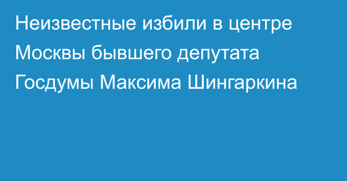 Неизвестные избили в центре Москвы бывшего депутата Госдумы Максима Шингаркина