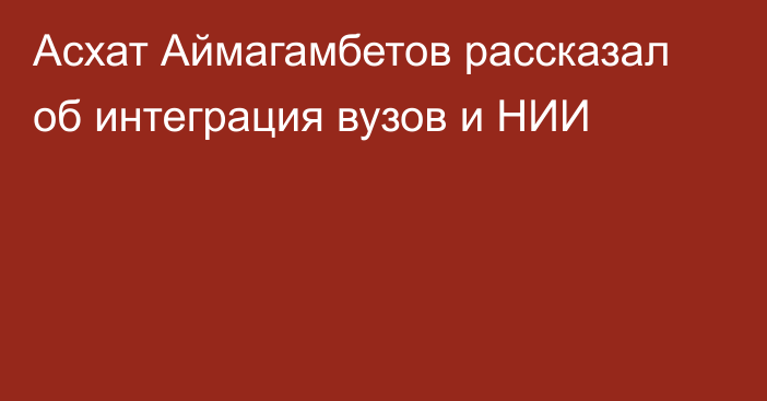 Асхат Аймагамбетов рассказал об интеграция вузов и НИИ