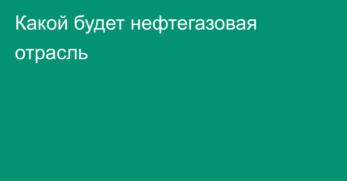 Какой будет нефтегазовая отрасль