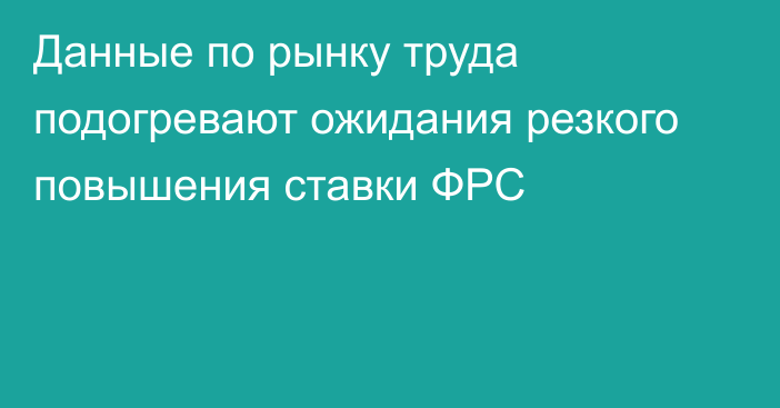 Данные по рынку труда подогревают ожидания резкого повышения ставки ФРС