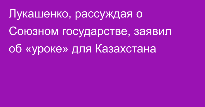 Лукашенко, рассуждая о Союзном государстве, заявил об «уроке» для Казахстана