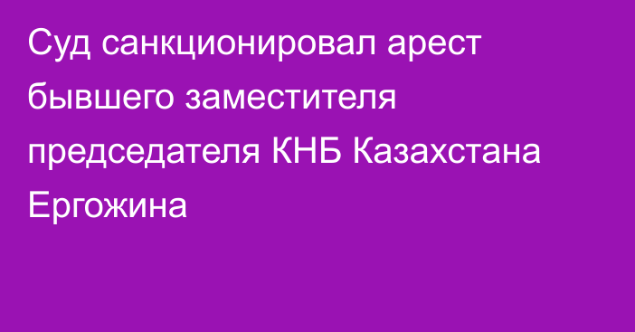 Суд санкционировал арест бывшего заместителя председателя КНБ Казахстана Ергожина