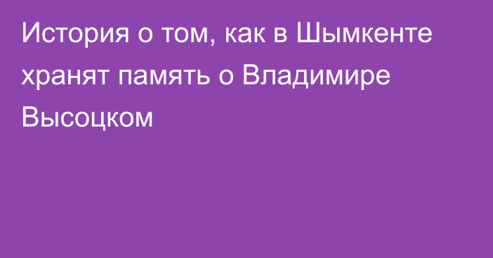 История о том, как в Шымкенте хранят память о Владимире Высоцком