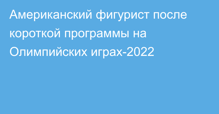 Американский фигурист после короткой программы на Олимпийских играх-2022