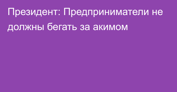 Президент: Предприниматели не должны бегать за акимом