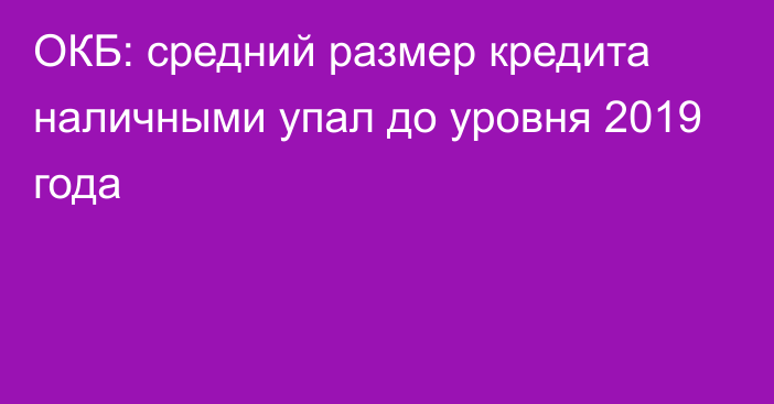 ОКБ: средний размер кредита наличными упал до уровня 2019 года