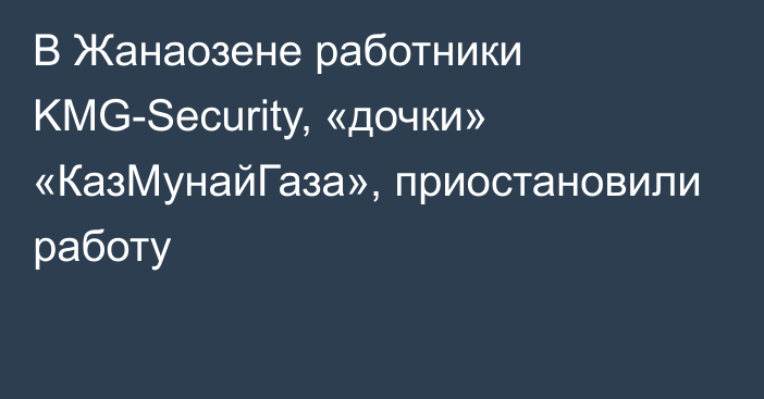 В Жанаозене работники KMG-Security, «дочки» «КазМунайГаза», приостановили работу