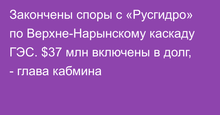 Закончены споры с «Русгидро»  по Верхне-Нарынскому каскаду ГЭС. $37 млн включены в долг, - глава кабмина