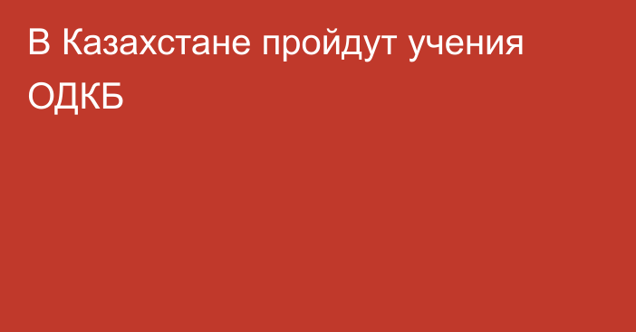 В Казахстане пройдут учения ОДКБ