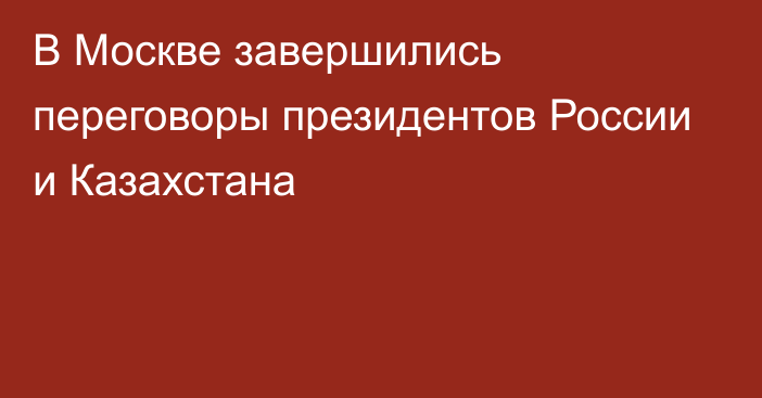 В Москве завершились переговоры президентов России и Казахстана