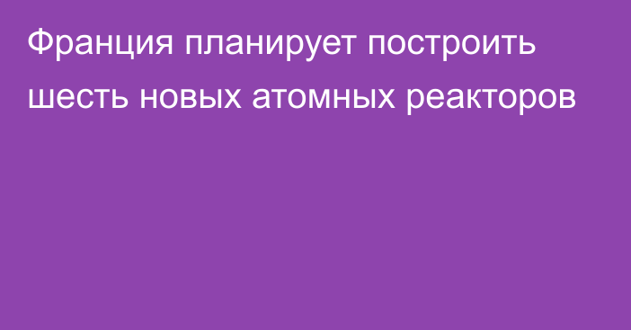 Франция планирует построить шесть новых атомных реакторов