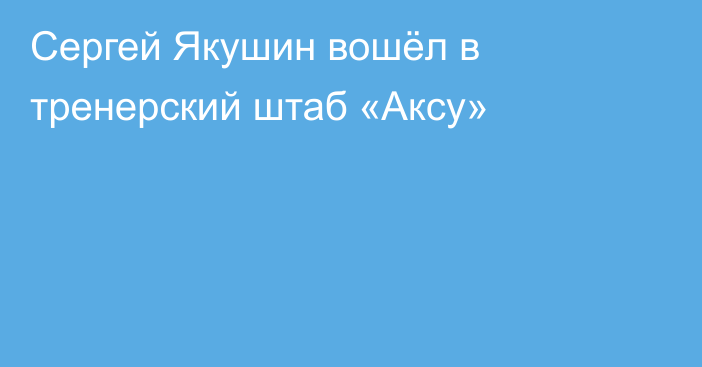 Сергей Якушин вошёл в тренерский штаб «Аксу»