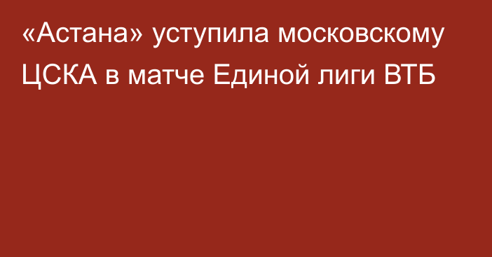 «Астана» уступила московскому ЦСКА  в матче Единой лиги ВТБ