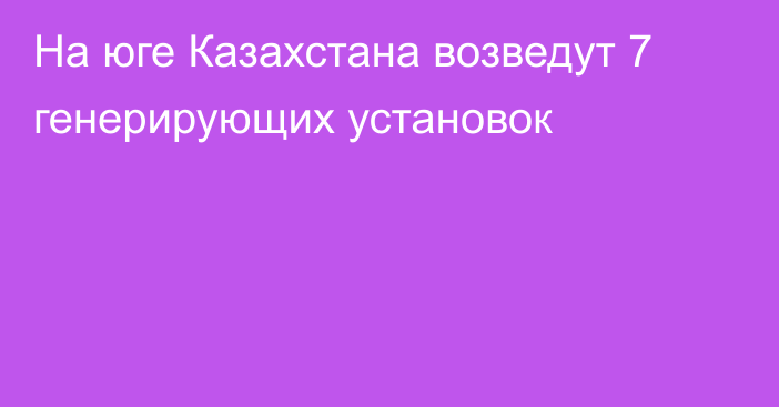 На юге Казахстана возведут 7 генерирующих установок