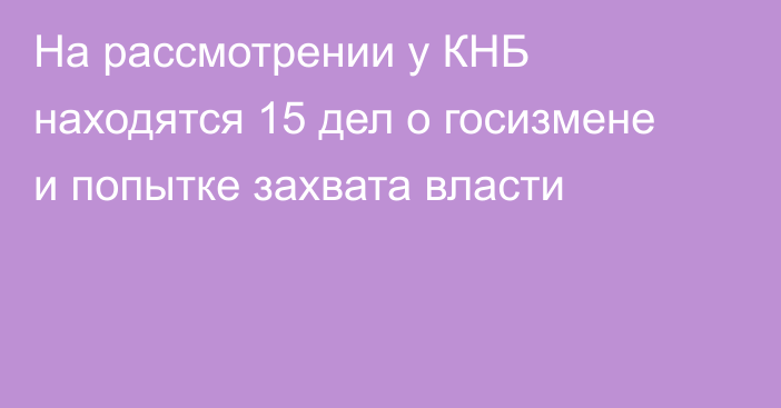 На рассмотрении у КНБ находятся 15 дел о госизмене и попытке захвата власти