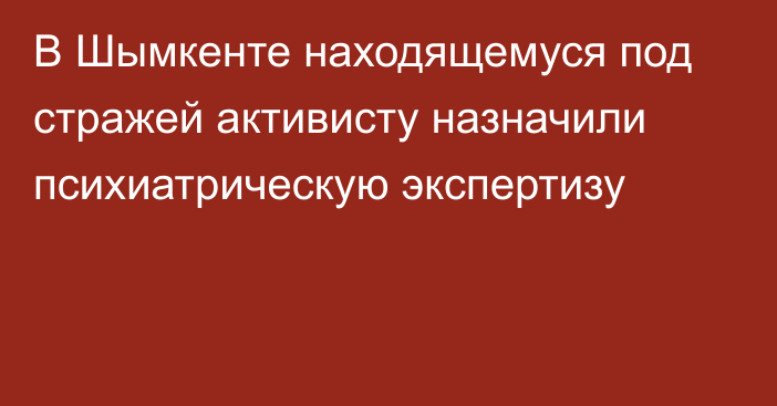 В Шымкенте находящемуся под стражей активисту назначили психиатрическую экспертизу