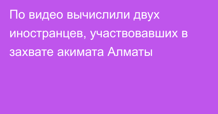 По видео вычислили двух иностранцев, участвовавших в захвате акимата Алматы