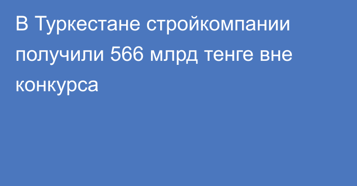 В Туркестане стройкомпании получили 566 млрд тенге вне конкурса