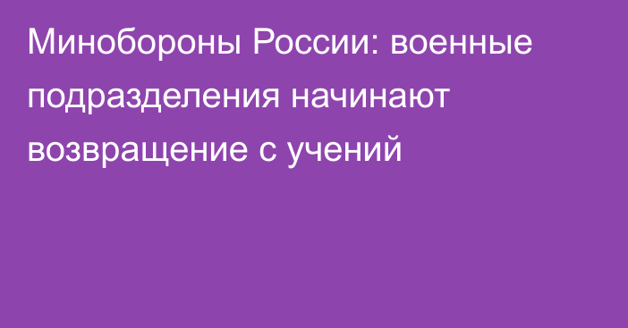 Минобороны России: военные подразделения начинают возвращение с учений