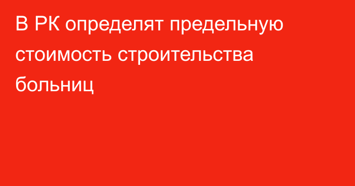 В РК определят предельную стоимость строительства больниц