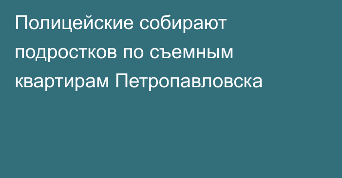 Полицейские собирают подростков по съемным квартирам Петропавловска