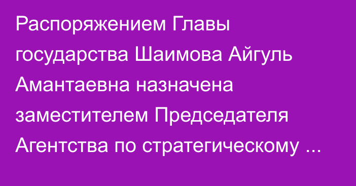 Распоряжением Главы государства Шаимова Айгуль Амантаевна назначена заместителем Председателя Агентства по стратегическому планированию и реформам Республики Казахстан