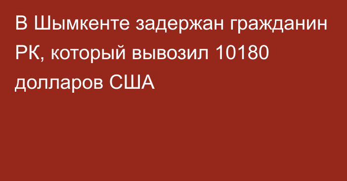 В Шымкенте задержан гражданин РК, который вывозил 10180 долларов США 