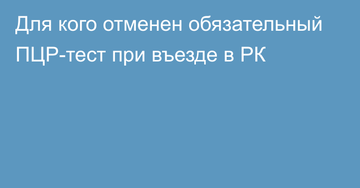 Для кого отменен обязательный ПЦР-тест при въезде в РК