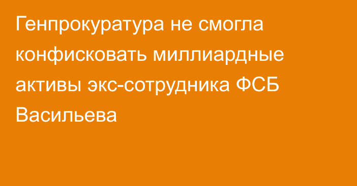 Генпрокуратура не смогла конфисковать миллиардные активы экс-сотрудника ФСБ Васильева