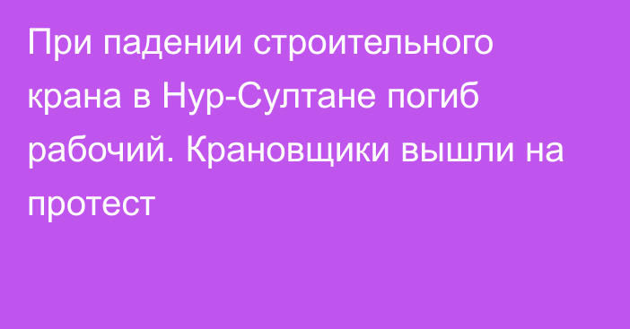 При падении строительного крана в Нур-Султане погиб рабочий. Крановщики вышли на протест